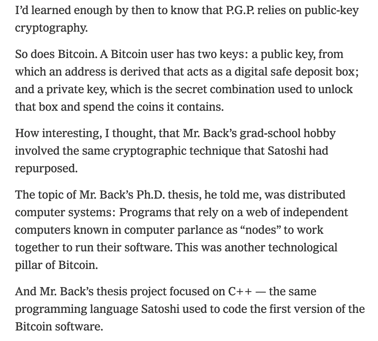 I’d learned enough by then to know that P.G.P. relies on public-key cryptography. So does Bitcoin. A Bitcoin user has two keys: a public key, from which an address is derived that acts as a digital safe deposit box; and a private key, which is the secret combination used to unlock that box and spend the coins it contains. How interesting, I thought, that Mr. Back’s grad-school hobby involved the same cryptographic technique that Satoshi had repurposed. The topic of Mr. Back’s Ph.D. thesis, he told me, was distributed computer systems: Programs that rely on a web of independent computers known in computer parlance as “nodes” to work together to run their software. This was another technological pillar of Bitcoin. And Mr. Back’s thesis project focused on C++ — the same programming language Satoshi used to code the first version of the Bitcoin software.